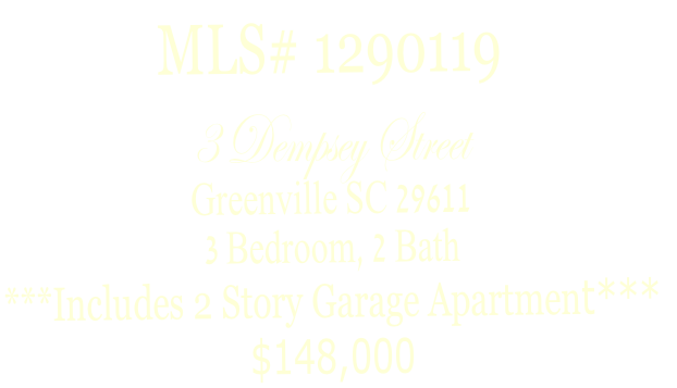 MLS# 1290119
3 Dempsey Street
Greenville SC 29611
3 Bedroom, 2 Bath
***Includes 2 Story Garage Apartment***
$148,000
